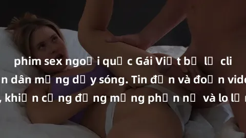 phim sex ngoại quốc Gái Việt bị lộ clip sex, scandal khiến dân mạng dậy sóng. Tin đồn và đoạn video gây chấn động, khiến cộng đồng mạng phẫn nộ và lo lắng. Bi kịch ẩn sau bức màn đen tối của thế giới