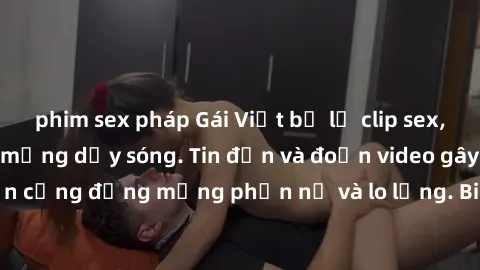 phim sex pháp Gái Việt bị lộ clip sex, scandal khiến dân mạng dậy sóng. Tin đồn và đoạn video gây chấn động, khiến cộng đồng mạng phẫn nộ và lo lắng. Bi kịch ẩn sau bức màn đen tối của thế giới ảo.