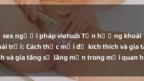 sex người pháp vietsub Tận hưởng khoái cảm với sex ngoài trời: Cách thức mới để kích thích và gia tăng sự lãng mạn trong mối quan hệ của bạn!