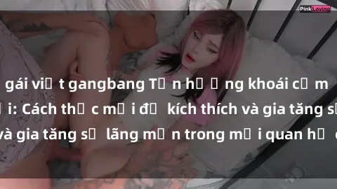 gái việt gangbang Tận hưởng khoái cảm với sex ngoài trời: Cách thức mới để kích thích và gia tăng sự lãng mạn trong mối quan hệ của bạn!