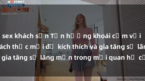 sex khách sạn Tận hưởng khoái cảm với sex ngoài trời: Cách thức mới để kích thích và gia tăng sự lãng mạn trong mối quan hệ của bạn!