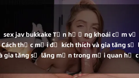 sex jav bukkake Tận hưởng khoái cảm với sex ngoài trời: Cách thức mới để kích thích và gia tăng sự lãng mạn trong mối quan hệ của bạn!