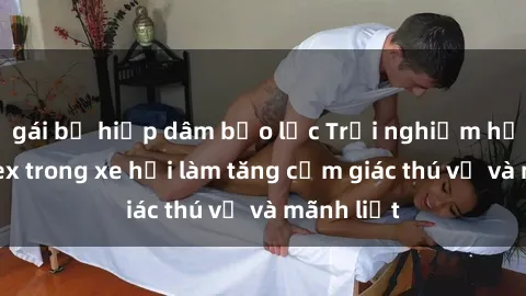 gái bị hiếp dâm bạo lực Trải nghiệm hứa hẹn: Sex trong xe hơi làm tăng cảm giác thú vị và mãnh liệt