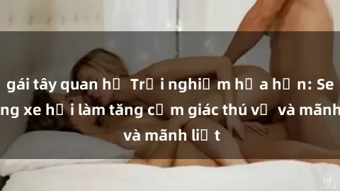 gái tây quan hệ Trải nghiệm hứa hẹn: Sex trong xe hơi làm tăng cảm giác thú vị và mãnh liệt