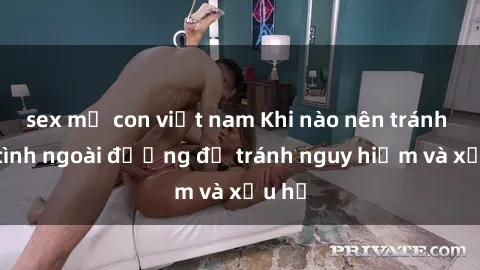 sex mẹ con việt nam Khi nào nên tránh làm tình ngoài đường để tránh nguy hiểm và xấu hổ