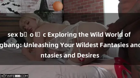 sex bạo lực Exploring the Wild World of Sex Gangbang: Unleashing Your Wildest Fantasies and Desires