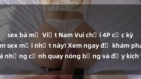 sex bà mẹ Việt Nam Vui chơi 4P cực kỳ hấp dẫn trong phim sex mới nhất này! Xem ngay để khám phá những cảnh quay nóng bỏng và đầy kích thích của bộ phim này!