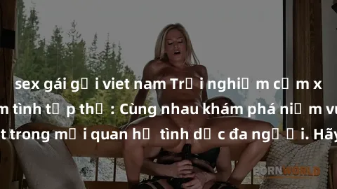 sex gái gọi viet nam Trải nghiệm cảm xúc mới mẻ với làm tình tập thể: Cùng nhau khám phá niềm vui và sự mãnh liệt trong mối quan hệ tình dục đa người. Hãy thử ngay để biết cảm giác thú vị này!