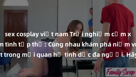 sex cosplay việt nam Trải nghiệm cảm xúc mới mẻ với làm tình tập thể: Cùng nhau khám phá niềm vui và sự mãnh liệt trong mối quan hệ tình dục đa người. Hãy thử ngay để biết cảm giác thú vị này!