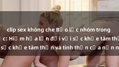 clip sex không che Bạo lực nhóm trong các hành vi tình dục: Hiểm họa lớn đối với sức khỏe tâm thần và tinh thần của nạn nhân.