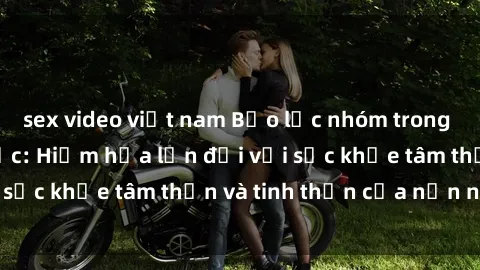 sex video việt nam Bạo lực nhóm trong các hành vi tình dục: Hiểm họa lớn đối với sức khỏe tâm thần và tinh thần của nạn nhân.