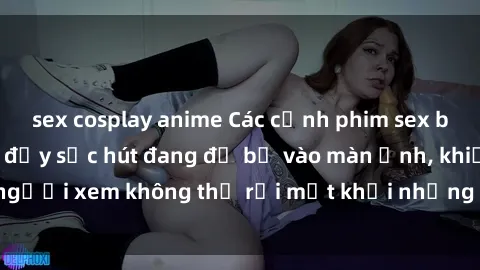 sex cosplay anime Các cảnh phim sex bukkake hấp dẫn và đầy sức hút đang đổ bộ vào màn ảnh, khiến người xem không thể rời mắt khỏi những cảnh quay đầy kích thích.