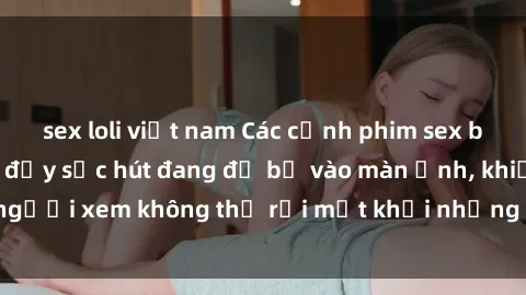sex loli việt nam Các cảnh phim sex bukkake hấp dẫn và đầy sức hút đang đổ bộ vào màn ảnh, khiến người xem không thể rời mắt khỏi những cảnh quay đầy kích thích.