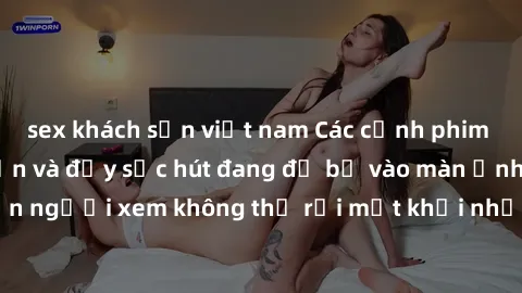 sex khách sạn việt nam Các cảnh phim sex bukkake hấp dẫn và đầy sức hút đang đổ bộ vào màn ảnh, khiến người xem không thể rời mắt khỏi những cảnh quay đầy kích thích.