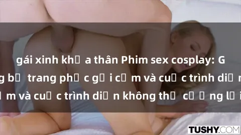 gái xinh khỏa thân Phim sex cosplay: Giấc mơ cùng những bộ trang phục gợi cảm và cuộc trình diễn không thể cưỡng lại!