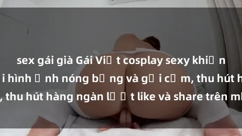 sex gái già Gái Việt cosplay sexy khiến fan phát cuồng với hình ảnh nóng bỏng và gợi cảm, thu hút hàng ngàn lượt like và share trên mạng xã hội.