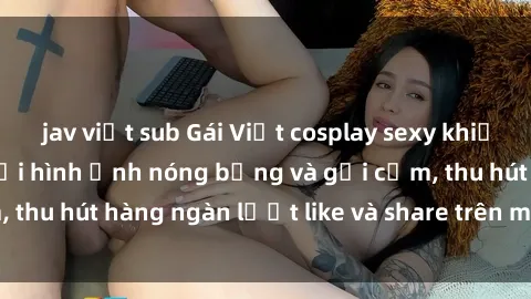 jav việt sub Gái Việt cosplay sexy khiến fan phát cuồng với hình ảnh nóng bỏng và gợi cảm, thu hút hàng ngàn lượt like và share trên mạng xã hội.