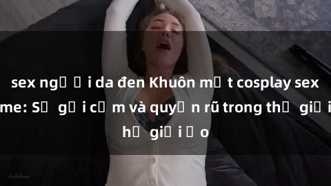 sex người da đen Khuôn mặt cosplay sex anime: Sự gợi cảm và quyến rũ trong thế giới ảo
