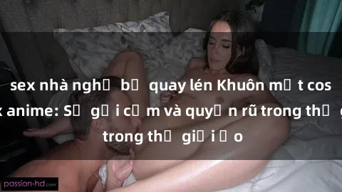 sex nhà nghỉ bị quay lén Khuôn mặt cosplay sex anime: Sự gợi cảm và quyến rũ trong thế giới ảo