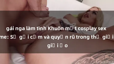 gái nga làm tình Khuôn mặt cosplay sex anime: Sự gợi cảm và quyến rũ trong thế giới ảo