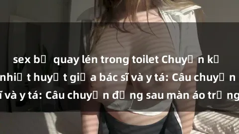 sex bị quay lén trong toilet Chuyện kể về cuộc tình đầy nhiệt huyết giữa bác sĩ và y tá: Câu chuyện đằng sau màn áo trắng