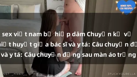 sex việt nam bị hiếp dâm Chuyện kể về cuộc tình đầy nhiệt huyết giữa bác sĩ và y tá: Câu chuyện đằng sau màn áo trắng