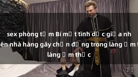 sex phòng tắm Bí mật tình dục giữa nhân viên nhà hàng gây chấn động trong làng ẩm thực