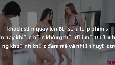 khách sạn quay lén Bộ sưu tập phim sex Mỹ hot nhất năm nay khiến bạn không thể rời mắt! Tận hưởng những khoảnh khắc đam mê và nhiệt huyết trong các tác phẩm nóng bỏng này!