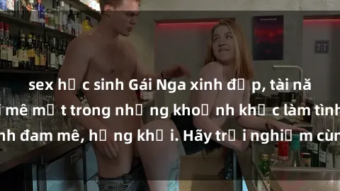 sex học sinh Gái Nga xinh đẹp, tài năng khiến bạn phải mê mệt trong những khoảnh khắc làm tình đam mê, hứng khởi. Hãy trải nghiệm cùng họ ngay hôm nay!