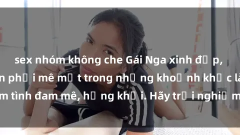 sex nhóm không che Gái Nga xinh đẹp, tài năng khiến bạn phải mê mệt trong những khoảnh khắc làm tình đam mê, hứng khởi. Hãy trải nghiệm cùng họ ngay hôm nay!