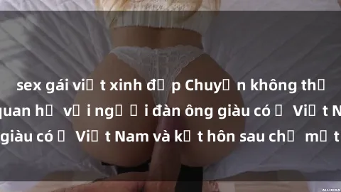 sex gái việt xinh đẹp Chuyện không thể tin nổi: Gái Tây quan hệ với người đàn ông giàu có ở Việt Nam và kết hôn sau chỉ một tháng