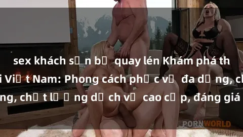 sex khách sạn bị quay lén Khám phá thế giới của gái gọi Việt Nam: Phong cách phục vụ đa dạng, chất lượng dịch vụ cao cấp, đáng giá mọi khoản chi phí