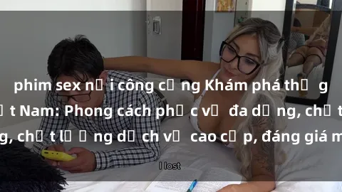 phim sex nơi công cộng Khám phá thế giới của gái gọi Việt Nam: Phong cách phục vụ đa dạng, chất lượng dịch vụ cao cấp, đáng giá mọi khoản chi phí