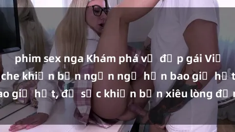 phim sex nga Khám phá vẻ đẹp gái Việt Nam nude không che khiến bạn ngẩn ngơ hơn bao giờ hết, đủ sức khiến bạn xiêu lòng đến ngất ngây