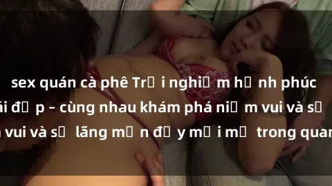 sex quán cà phê Trải nghiệm hạnh phúc khi làm tình với gái đẹp – cùng nhau khám phá niềm vui và sự lãng mạn đầy mới mẻ trong quan hệ của bạn.