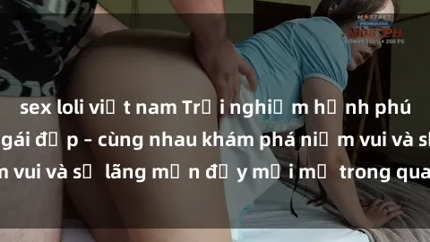 sex loli việt nam Trải nghiệm hạnh phúc khi làm tình với gái đẹp – cùng nhau khám phá niềm vui và sự lãng mạn đầy mới mẻ trong quan hệ của bạn.