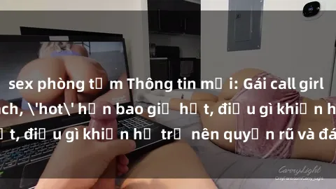 sex phòng tắm Thông tin mới: Gái call girl Việt Nam đắt khách, 'hot' hơn bao giờ hết, điều gì khiến họ trở nên quyến rũ và đáng chú ý?