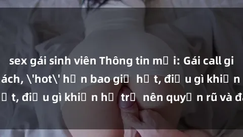 sex gái sinh viên Thông tin mới: Gái call girl Việt Nam đắt khách, 'hot' hơn bao giờ hết, điều gì khiến họ trở nên quyến rũ và đáng chú ý?
