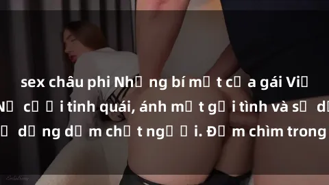 sex châu phi Những bí mật của gái Việt Nam dâm đãng: Nụ cười tinh quái, ánh mắt gợi tình và sự dụng dẫm chết người. Đắm chìm trong vòng xoay đam mê!