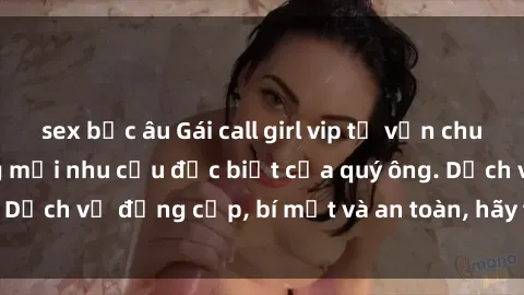 sex bắc âu Gái call girl vip tư vấn chuyên nghiệp, đáp ứng mọi nhu cầu đặc biệt của quý ông. Dịch vụ đẳng cấp, bí mật và an toàn, hãy tìm hiểu ngay!