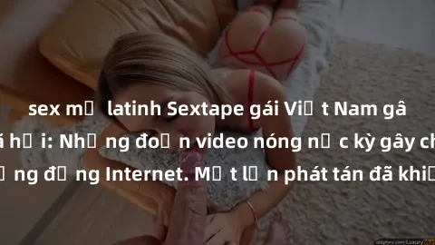 sex mỹ latinh Sextape gái Việt Nam gây sốt trên mạng xã hội: Những đoạn video nóng nực kỳ gây chấn động cộng đồng Internet. Một lần phát tán đã khiến người xem không thể rời mắt.