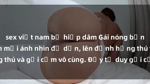 sex việt nam bị hiếp dâm Gái nóng bỏng khỏa thân khiến mọi ánh nhìn đổ dồn, lên đỉnh hứng thú và gợi cảm vô cùng. Đầy tư duy gợi cảm và quyến rũ.