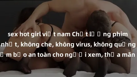 sex hot girl việt nam Chất lượng phim sex cập nhật mới nhất, không che, không virus, không quảng cáo, đảm bảo an toàn cho người xem, thỏa mãn nhu cầu tình dục của bạn.
