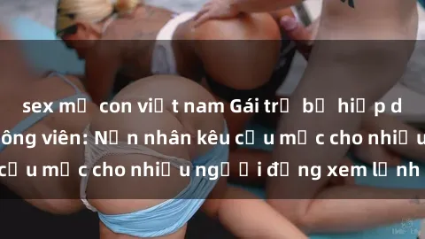 sex mẹ con việt nam Gái trẻ bị hiếp dâm bạo lực trong công viên: Nạn nhân kêu cứu mặc cho nhiều người đứng xem lạnh lùng