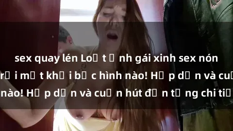 sex quay lén Loạt ảnh gái xinh sex nóng bỏng, không thể rời mắt khỏi bức hình nào! Hấp dẫn và cuốn hút đến từng chi tiết.