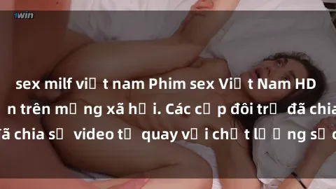sex milf việt nam Phim sex Việt Nam HD ngày càng phổ biến trên mạng xã hội. Các cặp đôi trẻ đã chia sẻ video tự quay với chất lượng sắc nét, gợi cảm.