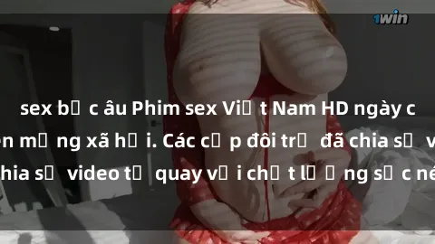 sex bắc âu Phim sex Việt Nam HD ngày càng phổ biến trên mạng xã hội. Các cặp đôi trẻ đã chia sẻ video tự quay với chất lượng sắc nét, gợi cảm.