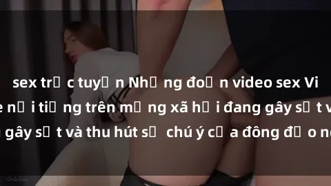 sex trực tuyến Những đoạn video sex Việt Nam không che nổi tiếng trên mạng xã hội đang gây sốt và thu hút sự chú ý của đông đảo người xem.