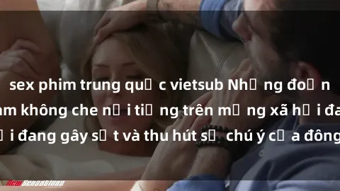 sex phim trung quốc vietsub Những đoạn video sex Việt Nam không che nổi tiếng trên mạng xã hội đang gây sốt và thu hút sự chú ý của đông đảo người xem.