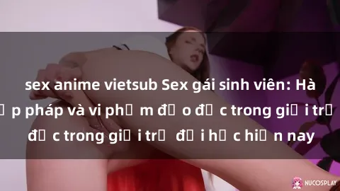 sex anime vietsub Sex gái sinh viên: Hành vi gấu không hợp pháp và vi phạm đạo đức trong giới trẻ đại học hiện nay
